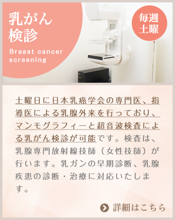 乳がん検診 毎週土曜：土曜日に日本乳癌学会の専門医、指導医による乳腺外来を行っており、マンモグラフィーと超音波検査による乳がん検診が可能です。検査は、乳腺専門放射線技師（女性技師）が行います。乳ガンの早期診断、乳腺疾患の診断・治療に対応いたします。